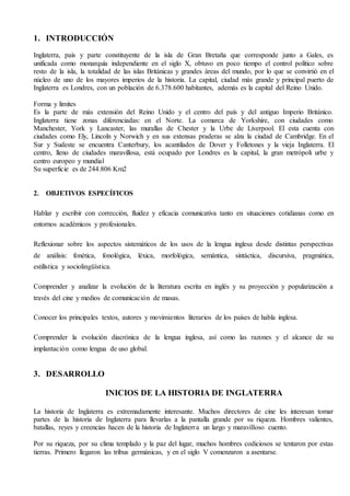 1. INTRODUCCIÓN
Inglaterra, país y parte constituyente de la isla de Gran Bretaña que corresponde junto a Gales, es
unificada como monarquía independiente en el siglo X, obtuvo en poco tiempo el control político sobre
resto de la isla, la totalidad de las islas Británicas y grandes áreas del mundo, por lo que se convirtió en el
núcleo de uno de los mayores imperios de la historia. La capital, ciudad más grande y principal puerto de
Inglaterra es Londres, con un población de 6.378.600 habitantes, además es la capital del Reino Unido.
Forma y limites
Es la parte de más extensión del Reino Unido y el centro del país y del antiguo Imperio Británico.
Inglaterra tiene zonas diferenciadas: en el Norte. La comarca de Yorkshire, con ciudades como
Manchester, York y Lancaster, las murallas de Chester y la Urbe de Liverpool. El esta cuenta con
ciudades como Ely, Lincoln y Norwich y en sus extensas praderas se alza la ciudad de Cambridge. En el
Sur y Sudeste se encuentra Canterbury, los acantilados de Dover y Folletones y la vieja Inglaterra. El
centro, lleno de ciudades maravillosa, está ocupado por Londres es la capital, la gran metrópoli urbe y
centro europeo y mundial
Su superficie es de 244.806 Km2
2. OBJETIVOS ESPECÍFICOS
Hablar y escribir con corrección, fluidez y eficacia comunicativa tanto en situaciones cotidianas como en
entornos académicos y profesionales.
Reflexionar sobre los aspectos sistemáticos de los usos de la lengua inglesa desde distintas perspectivas
de análisis: fonética, fonológica, léxica, morfológica, semántica, sintáctica, discursiva, pragmática,
estilística y sociolingüística.
Comprender y analizar la evolución de la literatura escrita en inglés y su proyección y popularización a
través del cine y medios de comunicación de masas.
Conocer los principales textos, autores y movimientos literarios de los países de habla inglesa.
Comprender la evolución diacrónica de la lengua inglesa, así como las razones y el alcance de su
implantación como lengua de uso global.
3. DESARROLLO
INICIOS DE LA HISTORIA DE INGLATERRA
La historia de Inglaterra es extremadamente interesante. Muchos directores de cine les interesan tomar
partes de la historia de Inglaterra para llevarlas a la pantalla grande por su riqueza. Hombres valientes,
batallas, reyes y creencias hacen de la historia de Inglaterra un largo y maravilloso cuento.
Por su riqueza, por su clima templado y la paz del lugar, muchos hombres codiciosos se tentaron por estas
tierras. Primero llegaron las tribus germánicas, y en el siglo V comenzaron a asentarse.
 