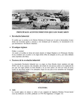 PRINCIPALES ACONTECIMIENTOS QUE LOS MARCARON
 Revolución Industrial
El cambio que se produce en la Historia Moderna de Europa por el cual se desencadena el paso
desde una economía agraria y artesana a otra dominada por la industria y la mecanización es lo
que denominamos Revolución Industrial.
 El antiguo régimen
Política y sociedad
En cuanto a la política la forma del estado durante el Antiguo Régimen es la Monarquía Absoluta
El rey considera que su poder es de origen divino (Dios ha delegado en él) y, por tanto, ilimitado
(sólo responden ante Dios).
 Factores de la revolución industrial
La denominada Revolución Industrial tuvo su origen en Gran Bretaña desde mediados del siglo
XVIII. Uno de los aspectos más discutidos del estudio de este proceso radica en la explicación de
por qué tuvo lugar primero en Gran Bretaña y no en otros países. Se trata por tanto de pasar
revista de una forma sucinta a los principales rasgos de este país en los momentos del "despegue"
del proceso industrializador.
CULTURA
 Arte
La escuela inglesa de pintura se refiere al arte originario de Inglaterra. Nikolaus Pevsner intentó
crear una definición en su libro publicado en 1956 The Englishness of English Art.
 