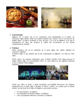  Gastronomía
Inglaterra fue el primer país en ser considerado como industrializado en el mundo, los
El desayuno inglés continua siendo una tradición duradera para muchos. El té y la cerveza son las
bebidas típicas. La sidra es producida al oeste del país, y en el sur de Inglaterra se ha visto la
reintroducción de viñas que producen la calidad alta de vino blanco en una balanza
comparativamente pequeña.
 Folclore
Morris dancing es una de las tradiciones de la gente inglesa más visibles, difiriendo las
variaciones regionales.
El folclore inglés es una tradición que ha ido evolucionando en Inglaterra a lo largo de varios
siglos.
Morris dance y las prácticas relacionadas como el Abbots Bromley Horn Dance preservan el
antiguo folclore inglés, así como Mummers Plays. La visión utópica de una Inglaterra tradicional
a veces es llamado Merry England.
Patrimonio
Paisaje que cultiva un huerto o jardín desarrollado por Capability Brown pone una tendencia
internacional para el jardín inglés. Cultivando un huerto o jardín y los jardines para el visitante
también son una faceta de la cultura de Inglaterra para muchas personas.
• Las casas históricas en Inglaterra
• Las Propiedades de Herencia inglesas en Inglaterra
• Lista de propiedades fiduciarias Nacionales en Inglaterra
 