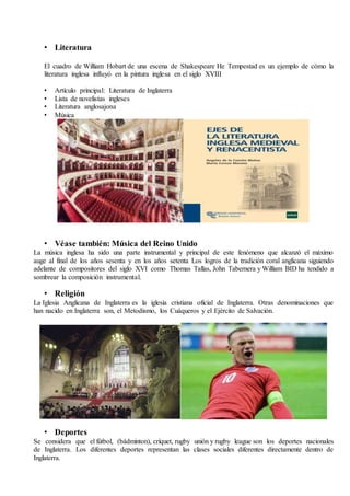 • Literatura
El cuadro de William Hobart de una escena de Shakespeare He Tempestad es un ejemplo de cómo la
literatura inglesa influyó en la pintura inglesa en el siglo XVIII
• Artículo principal: Literatura de Inglaterra
• Lista de novelistas ingleses
• Literatura anglosajona
• Música
• Véase también: Música del Reino Unido
La música inglesa ha sido una parte instrumental y principal de este fenómeno que alcanzó el máximo
auge al final de los años sesenta y en los años setenta Los logros de la tradición coral anglicana siguiendo
adelante de compositores del siglo XVI como Thomas Tallas, John Tabernera y William BID ha tendido a
sombrear la composición instrumental.
• Religión
La Iglesia Anglicana de Inglaterra es la iglesia cristiana oficial de Inglaterra. Otras denominaciones que
han nacido en Inglaterra son, el Metodismo, los Cuáqueros y el Ejército de Salvación.
• Deportes
Se considera que el fútbol, (bádminton), críquet, rugby unión y rugby league son los deportes nacionales
de Inglaterra. Los diferentes deportes representan las clases sociales diferentes directamente dentro de
Inglaterra.
 