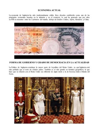 ECONOMIA ACTUAL
La economía de Inglaterra ha sido tradicionalmente sólida, lleva décadas establecida como una de las
principales economías basadas en la industria y en el comercio, lo cual ha generado que por años
su PIB se encuentre entre los 5 primeros del mundo, debajo de Estados Unidos, Japón, Alemania y China.
FORMA DE GOBIERNO Y GRADO DE DEMOCRACIA EN LA ACTUALIDAD
La Política de Inglaterra constituye la mayor parte de la política del Reino Unido, ya que Inglaterra está
más poblada que el resto de estados juntos. También es el más grande en términos geográficos, lo que
hace que su relación con el Reino Unido sea diferente de algún modo a la de Escocia, Gales o Irlanda del
Norte.
 