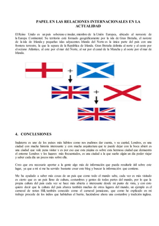 PAPEL EN LAS RELACIONES INTERNACIONALES EN LA
ACTUALIDAD
El Reino Unido es un país soberano e insular, miembro de la Unión Europea, ubicado al noroeste de
la Europa Continental. Su territorio está formado geográficamente por la isla de Gran Bretaña, el noreste
de la isla de Irlanda y pequeñas islas adyacentes. Irlanda del Norte es la única parte del país con una
frontera terrestre, la que la separa de la República de Irlanda. Gran Bretaña delimita al norte y al oeste por
el océano Atlántico, al este por el mar del Norte, al sur por el canal de la Mancha y al oeste por el mar de
Irlanda.
4. CONCLUSIONES
Inglaterra es uno de los países más hábitos como nos pudimos dar cuenta, y su capital, Londres, es una
ciudad con mucha historia interesante y con mucha arquitectura que te puede dejar con la boca abiert es
una ciudad que vale pena visitar y es por eso que esta página es sobre esta hermosa ciudad que demuestra
el entorno Londres y los lugares más frecuentados, es una ciudad a la que sueño algún un día poder viajar
y saber cada día un pocos más sobre ella.
Creo que era necesario aportar a la gente algo más de información que pueda resultarle útil sobre este
lugar, ya que a mí sí me ha servido bastante crear este blog y buscar la información que contiene.
Me ha ayudado a saber más cosas de un país que como todo el mundo sabe, cada vez es más visitado
es cierto que es un país lleno de cultura, costumbres y gentes de todas partes del mundo, por lo que la
propia cultura del país cada vez se hace más abierta e interesante desde mi punto de vista, y con esto
quiero decir que la cultura del país abarca también muchas de otros lugares del mundo, un ejemplo es el
carnaval de notan Hill, también conocido como el carnaval jamaicano, que como he explicado en mi
trabajo procede de los indios que habitaban el barrio, haciéndose ahora una costumbre y tradición inglesa.
 