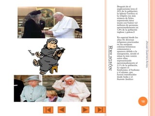 Después de el
anglicanismo (con el
55% de la población),
la Iglesia Católica es
la religión con más
número de fieles,
suponiendo éstos
(junto con Gales) 4,2
millones de personas,
aproximadamente un
7,8% de la población
inglesa y galesa.8

Jhovan Guerrero Arvizu

En especial desde los
años 50, diversas
religiones practicadas
en las antiguas
colonias británicas
comenzaron a
aparecer debido a la
inmigración, siendo el
islam la más común
entre ellas,
representando
aproximadamente al
3,1% de la población.
Lo siguen el
hinduismo, el budismo
y el sijismo, que
fueron introducidos
desde India y el
Sureste Asiático

10

 