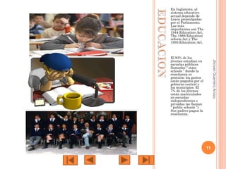 En Inglaterra, el
sistema educativo
actual depende de
Leyes promulgadas
por el Parlamento.
Las más
importantes son The
1944 Education Act,
The 1988 Education
reform Act y The
1993 Education Act.

Jhovan Guerrero Arvizu

El 93% de los
jóvenes estudian en
escuelas públicas
llamadas “ state
schools ” donde la
enseñanza es
gratuita: los gastos
están pagados por el
gobierno central y
los municipios. El
7% de los jóvenes
están matriculados
en escuelas
independientes o
privadas (se llaman
“ public schools ”).
Sus padres pagan la
enseñanza.

11

 
