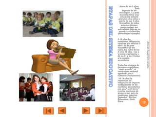 Antes de los 5 años:
Todo
depende de los
municipios. La gran
mayoría ofrece una
educación infantil
gratuita a los niños a
partir de sus 3 años
(los padres de niños
aun más jóvenes
pueden pagar por
actividades lúdicas, en
guarderías infantiles
privadas por ejemplo).

Todos los alumnos de
las escuelas públicas,
“ state schools ”, el
currículum nacional
aprobado por el
Gobierno(Parlamento).
16-18 años:La
enseñanza no
obligatoria se imparte
normalmente en los
institutos secundarios
con una “ sixth form ”
o en los institutos de
preparación para la
enseñanza superior
llamados “ Further
Education/Sixth
Form

Jhovan Guerrero Arvizu

5-16 años:La
enseñanza obligatoria
empieza a la edad de 5
años. En la gran
mayoridad de los
casos, los niños de los
5 a los 11 años van a
la escuela primaria y
de los 11 a los 16 años
a la escuela
secundaria.

12

 