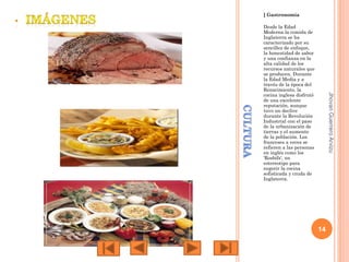 ] Gastronomía

Jhovan Guerrero Arvizu

Desde la Edad
Moderna la comida de
Inglaterra se ha
caracterizado por su
sencillez de enfoque,
la honestidad de sabor
y una confianza en la
alta calidad de los
recursos naturales que
se producen. Durante
la Edad Media y a
través de la época del
Renacimiento, la
cocina inglesa disfrutó
de una excelente
reputación, aunque
tuvo un declive
durante la Revolución
Industrial con el paso
de la urbanización de
tierras y el aumento
de la población. Los
franceses a veces se
refieren a las personas
en inglés como los
'Rosbifs', un
estereotipo para
sugerir la cocina
sofisticada y cruda de
Inglaterra.

14

 