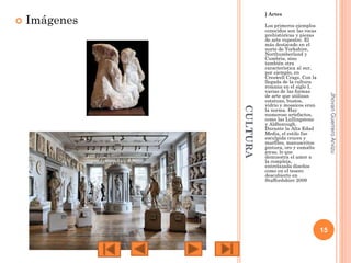 

] Artes

Imágenes

Jhovan Guerrero Arvizu

CULTURA

Los primeros ejemplos
conocidos son las rocas
prehistóricas y piezas
de arte rupestre. El
más destacado en el
norte de Yorkshire,
Northumberland y
Cumbria, sino
también otra
característica al sur,
por ejemplo, en
Creswell Crags. Con la
llegada de la cultura
romana en el siglo I,
varias de las formas
de arte que utilizan
estatuas, bustos,
vidrio y mosaicos eran
la norma. Hay
numeroso artefactos,
como las Lullingstone
y Aldborough.
Durante la Alta Edad
Media, el estilo fue
esculpida cruces y
marfiles, manuscritos
pintura, oro y esmalte
joyas, lo que
demuestra el amor a
la compleja,
entrelazada diseños
como en el tesoro
descubierto en
Staffordshire 2009

15

 