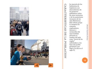 Jhovan Guerrero Arvizu

La mayoría de los
habitantes de
Inglaterra son
descendientes de
los primeros
pobladores celtas
de estos territorios
y de los posteriores
invasores de las
islas Británicas.
Este último grupo
lo integran los
romanos,
anglosajones,
daneses y
normandos (de
aquí también
proviene el
nombre del país
como “tierra de los
anglos”
refiriéndose a los
hijos del pueblo
germánico que
llegó a la isla en el
siglo V).

16

 