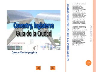 A mediados de la década
del noventa, la
diversidad étnica
incrementó en gran
manera, debido a la
inmigración del Caribe
y del sur de Asia.
Antes, Inglaterra era
una nación de pequeños
pueblos rurales, pero
desde principios del siglo
XIX sufrió una intensa
urbanización, que la
llevó a ser el centro de
las grandes urbes. Hoy
posee una de las tasas
más altas de densidad
poblacional de Europa.

Jhovan Guerrero Arvizu

El 2004, la población de
Inglaterra superó los 50
millones de
habitantes. La densidad
poblacional ascendió a
los 384 habitantes por
kilómetro cuadrado. A
principios de la década
del noventa, alrededor de
un 80% de la población
vivía en las ciudades, y
el resto en grandes
counrbaciones como
Gran Londres,
Yorkshire, Midlands,
Gran Manchester,
Merseyside

Dirección de pagina

17

 