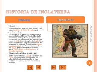 •

•

•

•

Historia
Para el periodo entre los años 1709 y 1801
véase Historia de Gran Bretaña, y a
partir de 1801,
Inglaterra es el territorio más extenso y
más poblado del Reino Unido. Habitada
por pueblos celtas desde el siglo V a. C.,
Inglaterra fue colonizada por los romanos
entre el 43 d. C. y principios del siglo V. A
partir de entonces empezó la invasión de
una serie de pueblos germánicos (anglos,
sajones y jutos) que fueron expulsando a
los celtas, parcialmente romanizados,
hacia Gales, Escocia, Cornualles y la
Bretaña francesa.
Fin de la República (1658–1660)
Entre septiembre de 1658 y diciembre de
1659, el caos político y económico se
adueñó del país, mientras los grupos
políticos eran incapaces de alcanzar un
acuerdo.

Jhovan Guerrero Arvizu

•

2

 
