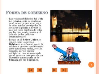•

•

Las responsabilidades del Jefe
de Estado están depositadas
en el monarca, por ley el rey o
la reina son los encargados de
declarar la guerra y firmar la
paz, así como también de velar
por las buenas decisiones y el
cuidado de las políticas
internacionales.
Lo que en el Reino Unido se
conoce como Gobierno o
Gabinete se refiere al grupo de
ministros que son considerados
como consejeros reales, y están
dirigidos por un primer
ministro, el cual es nombrado
por el monarca pero postula por
el partido con mayoría en la
Cámara de los Comunes.
9

 