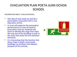 EVACUATION PLAN POETA JUAN OCHOA
SCHOOL
INFORMATION ABOUT EVACUATION DRILL
• One day of next week we will do a
prescriptive evacuation drill in our
educative centre.
• In it we will organise the preventive
performances in case of need of
evacuation and our students will
learn to identify the sings that show
the way out of the building as well as
the ones that show the fire extintion
elements.
• It is interesting that the families find
these sings in public and private
buildings, to reinforce the didactic
purpose of this activity.
 