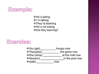 He`s eating
I`m talking
They`re learning
He`s not eating
Are they learning?

You (get)__________ hungry now
They(play) ___________ the game now
She (shop) ____________ at the mall now
He(swin) _______________in the pool now
I(talk) ___________ now

 