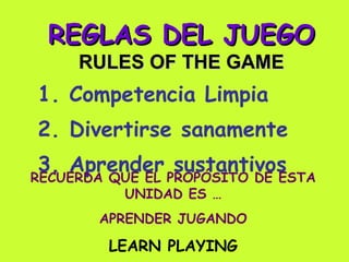 REGLAS DEL JUEGO RULES OF THE GAME 1. Competencia Limpia 2. Divertirse sanamente 3. Aprender sustantivos RECUERDA QUE EL PROPÓSITO DE ESTA UNIDAD ES … APRENDER JUGANDO LEARN PLAYING 