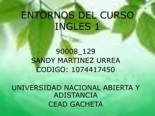 ENTORNOS DEL CURSO
INGLES 1
90008_129
SANDY MARTINEZ URREA
CODIGO: 1074417450
UNIVERSIDAD NACIONAL ABIERTA Y
ADISTANCIA
CEAD GACHETA
 