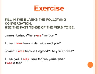 Exercise FILL IN THE BLANKS THE FOLLOWING CONVERSATION.USE THE PAST TENSE OF THE VERB TO BE:  James: Luisa, Where ere You born?Luisa: I was born in Jamaica and you? James: I was born in England? Do you know it?Luisa: yes, I wasTere for two years when  I was a teen.  