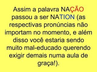 Assim a palavra NA ÇÃO  passou a ser NA TION  (as respectivas pronúncias não importam no momento, e além disso você estaria sendo muito mal-educado querendo exigir demais numa aula de graça!). 