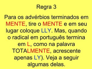 Regra 3 Para os advérbios terminados em  MENTE , tire o  MENTE  e em seu lugar coloque  LLY . Mas, quando o radical em português termina em  L , como na palavra TOTA LMENTE , acrescente apenas  LY ). Veja a seguir algumas delas. 