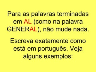 Para as palavras terminadas em  AL  (como na palavra GENER AL ), não mude nada. Escreva exatamente como está em português. Veja alguns exemplos: 