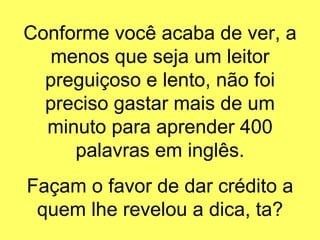 Conforme você acaba de ver, a menos que seja um leitor preguiçoso e lento, não foi preciso gastar mais de um minuto para aprender 400 palavras em inglês. Façam o favor de dar crédito a quem lhe revelou a dica, ta? 