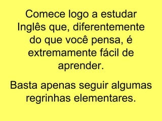 Comece logo a estudar Inglês que, diferentemente do que você pensa, é extremamente fácil de aprender. Basta apenas seguir algumas regrinhas elementares. 