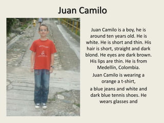 Juan Camilo Juan Camilo is a boy, he isaround ten yearsold. He iswhite. He is short and thin. Hishairis short, straight and darkblond. He eyes are darkbrown. Hislips are thin. He isfrom Medellín, Colombia. Juan Camilo iswearing a orange a t-shirt,   ablue jeans and white and darkbluetennisshoes. He wearsglasses and 