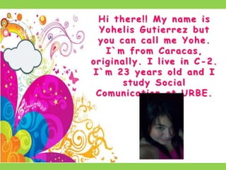 Hi there!! My name is Yohelis Gutierrez but you can call me Yohe. I`m from Caracas, originally. I live in C-2. I`m 23 years old and I study Social Comunication at URBE.  