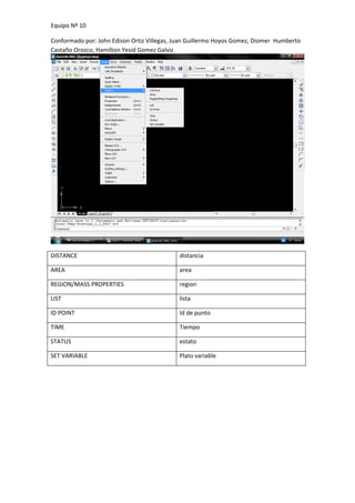 Equipo Nº 10

Conformado por: John Edison Ortiz Villegas, Juan Guillermo Hoyos Gomez, Diomer Humberto
Castaño Orozco, Hamilton Yesid Gomez Galviz




DISTANCE                                    distancia

AREA                                        area

REGION/MASS PROPERTIES                      region

LIST                                        lista

ID POINT                                    Id de punto

TIME                                        Tiempo

STATUS                                      estato

SET VARIABLE                                Plato variable
 