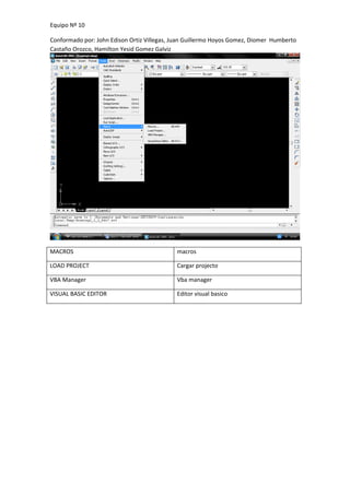 Equipo Nº 10

Conformado por: John Edison Ortiz Villegas, Juan Guillermo Hoyos Gomez, Diomer Humberto
Castaño Orozco, Hamilton Yesid Gomez Galviz




MACROS                                      macros

LOAD PROJECT                                Cargar projecto

VBA Manager                                 Vba manager

VISUAL BASIC EDITOR                         Editor visual basico
 