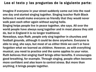 Lea el texto y las preguntas de la siguiente parte: Imagine if everyone in your street suddenly came out into the road one day and started singing together. Singing teacher Ruth Black believes it would make everyone so friendly that they would never walk past each other again without saying hello. Singing helps people live in peace together, she says. All over the world people have always sung together and in most places they still do, but in England it is no longer traditional. Nowadays, says Ruth, people only sing together in churches and football grounds, although it could be done anywhere. Everyone is able to sing, she says, but most of us either think we can't or have forgotten what we learned as children. However, as with everything musical, you need to practice and the same applies to your voice. Ruth believes that singing itself brings other benefits. It encourages good breathing, for example. Through singing, people often become more confident and also learn to control stress. But more than anything, it brings people together. 