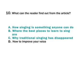 10 .   What can the reader find out from the article? A.  How  singing   is   something   anyone  can do B.  Where   the  best places  to   learn   to   sing  are C.  Why   traditional   singing  has  disappeared D.  How to improve your voice 