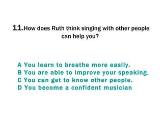 11. How does Ruth think singing with other people can help you?  A  You   learn   to   breathe  more  easily . B  You  are  able   to   improve   your   speaking . C  You  can  get   to  know  other   people . D  You   become  a  confident   musician 