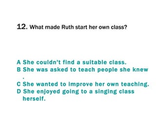 12.  What made Ruth start her own class? A  She   couldn't   find  a  suitable   class . B  She   was   asked   to   teach   people   she   knew . C  She   wanted   to   improve  her  own   teaching . D  She   enjoyed   going   to  a  singing   class   herself . 