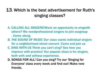 13 .  Which is the best advertisement for Ruth's singing classes?  A. CALLING ALL  SINGERS!Want   an   opportunity   to   singwith   others ?  We   needprofessional   singers   to   join   ourgroup . Come  along . B.   THE SOUND OF MUSIC   Our   class   wants  individual  singers   for  a  neighborhood   street   concert . Come  and   join   us .  C. SING WITH US  Think   you   can't   sing ?  See  how  you   improve   with   practice !  Our  popular  class   is   for   singers ,  both   with   and   without   experience .  D. SONGS FOR ALL! Can you sing? Try our 'Singing for Everyone' class every week and find out! Make new friends.  