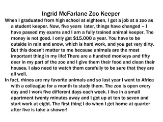 Ingrid McFarlane Zoo Keeper When I graduated from high school at eighteen, I got a job at a zoo as a student keeper. Now, five years  later, things have changed – I have passed my exams and I am a fully trained animal keeper. The money is not good. I only get $15,000 a year. You have to be outside in rain and snow, which is hard work, and you get very dirty. But this doesn't matter to me because animals are the most important thing in my life! There are a hundred monkeys and fifty deer in my part of the zoo and I give them their food and clean their houses. I also need to watch them carefully to be sure that they are all well.  In fact, rhinos are my favorite animals and so last year I went to Africa with a colleague for a month to study them. The zoo is open every day and I work five different days each week. I live in a small apartment twenty minutes away and I get up at ten to seven and start work at eight. The first thing I do when I get home at quarter after five is take a shower! 