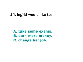 14.  Ingrid would like to:  A.  take   some   exams . B.  earn  more  money . C.  change  her  job . 
