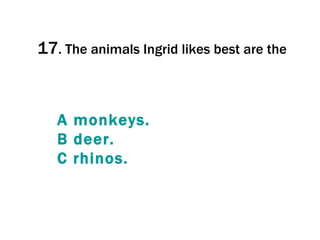 17 .  The animals Ingrid likes best are the  A  monkeys . B  deer . C  rhinos . 