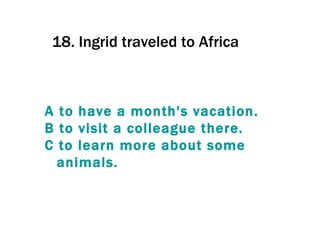 18.  Ingrid traveled to Africa  A  to   have  a  month's   vacation . B  to   visit  a  colleague   there . C  to   learn  more  about   some   animals . 