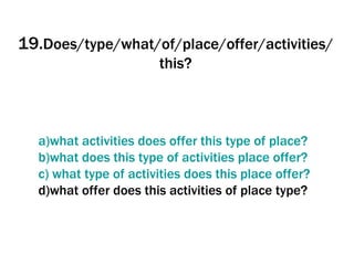 19. Does/type/what/of/place/offer/activities/this? a)what   activities   does   offer   this   type   of  place? b)what   does   this   type   of   activities  place  offer ? c)  what   type   of   activities   does   this  place  offer ? d)what offer does this activities of place type? 