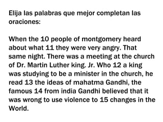 Elija las palabras que mejor completan las oraciones: When the 10 people of montgomery heard about what 11 they were very angry. That same night. There was a meeting at the church of Dr. Martin Luther king. Jr. Who 12 a king was studying to be a minister in the church, he read 13 the ideas of mahatma Gandhi, the famous 14 from india Gandhi believed that it was wrong to use violence to 15 changes in the World. 