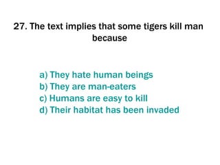 27. The text implies that some tigers kill man  because   a)  They   hate  human  beings   b)  They  are  man - eaters c)  Humans  are  easy   to   kill d)  Their   habitat  has  been   invaded 