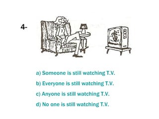 4- a)  Someone   is   still   watching  T.V. b)  Everyone   is   still   watching  T.V.  c)  Anyone   is   still   watching  T.V. d) No  one   is   still   watching  T.V. 