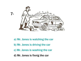 7- a) Mr. Jones  is   watching   the   car b) Mr. Jones  is   driving   the   car c) Mr. Jones  is   washing   the   car d) Mr. Jones is fixnig the car 