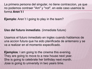 La primera persona del singular, no tiene contraccion, ya que no podemos contraer "Am" y "not", en este caso usamos la forma Aren´t IEjemplo: Aren´t I going to play in theteam?Uso del futuro inmediato. (inmediatefuture)Usamos el futuro inmediato en ingles cuando hablamos de una accion futura que ha sido planificada de antemano y se va a realizar en el momento expecificado.Ejemplos: I am going to thecinemathisevening.They are going to move to a new housenextyear.Sheisgoing to celebrateherbirthdaynextmonth.Joseisgoing to university in twoyears time.