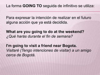 La forma GOING TO seguida de infinitivo se utiliza:Para expresar la intención de realizar en el futuro alguna acción que ya está decidida.What are yougoing to do at theweekend?¿Qué harás durante el fin de semana?I'mgoing to visit a friendnearBogota.Visitaré (Tengo intenciones de visitar) a un amigo cerca de Bogotá.