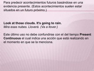 Para predecir acontecimientos futuros basándose en una evidencia presente. (Estos acontecimientos suelen estar situados en un futuro próximo.)Look at thoseclouds. It'sgoing to rain.Mira esas nubes. Lloverá. (Va a llover.)Este último uso no debe confundirse con el del tiempo PresentContinuous el cual indica una acción que está realizando en el momento en que se la menciona. 