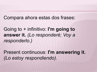 Compara ahora estas dos frases:Going to + infinitivo: I'mgoing to answerit.(Lo responderé; Voy a responderlo.)Presentcontinuous: I'mansweringit. (Lo estoy respondiendo).