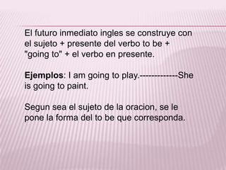 El futuro inmediato ingles se construye con el sujeto + presente del verbo to be + "going to" + el verbo en presente.Ejemplos: I am going to play.-------------Sheisgoing to paint.Segun sea el sujeto de la oracion, se le pone la forma del to be que corresponda.