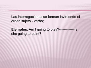 Las interrogaciones se forman invirtiendo el orden sujeto - verbo;Ejemplos: Am I going to play?-------------Isshegoing to paint?