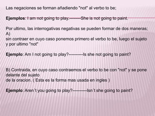 Las negaciones se forman añadiendo "not" al verbo to be;Ejemplos: I am notgoing to play.--------Sheisnotgoing to paint.Por ultimo, las interrogativas negativas se pueden formar de dos maneras; A)sin contraer en cuyo caso ponemos primero el verbo to be, luego el sujeto y por ultimo "not" Ejemplo: Am I notgoing to play?----------Isshenotgoing to paint?B) Contraida, en cuyo caso contraemos el verbo to be con "not" y se pone delante del sujeto de la oracion. ( Esta es la forma mas usada en ingles )Ejemplo: Aren´tyougoing to play?----------Isn´tshegoing to paint?